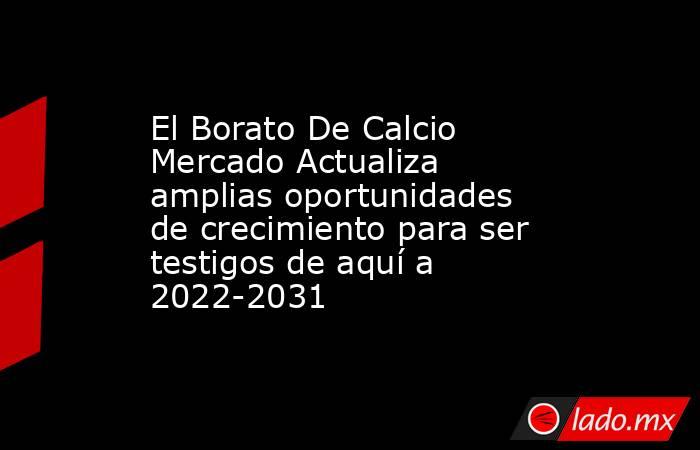 El Borato De Calcio Mercado Actualiza amplias oportunidades de crecimiento para ser testigos de aquí a 2022-2031. Noticias en tiempo real