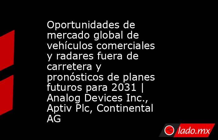 Oportunidades de mercado global de vehículos comerciales y radares fuera de carretera y pronósticos de planes futuros para 2031 | Analog Devices Inc., Aptiv Plc, Continental AG. Noticias en tiempo real