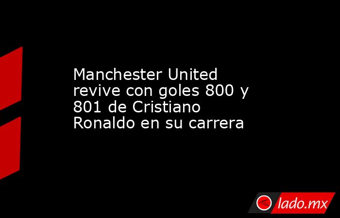 Manchester United revive con goles 800 y 801 de Cristiano Ronaldo en su carrera. Noticias en tiempo real