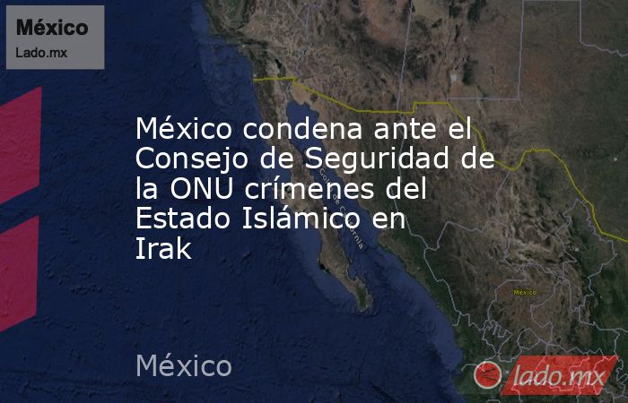 México condena ante el Consejo de Seguridad de la ONU crímenes del Estado Islámico en Irak. Noticias en tiempo real