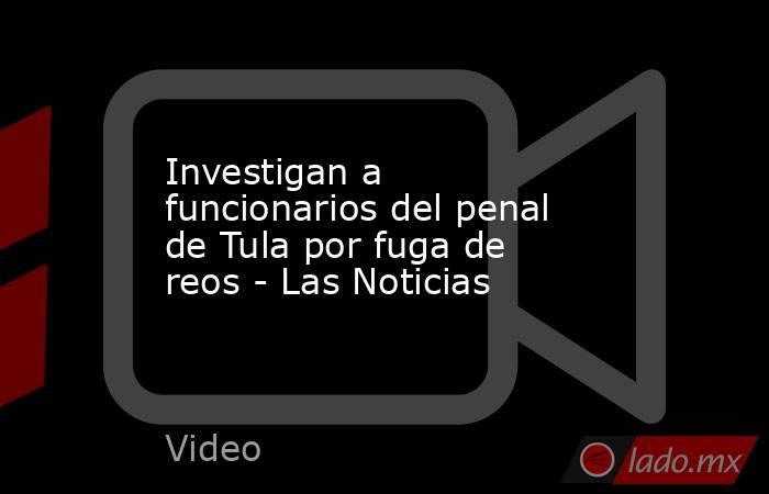 Investigan a funcionarios del penal de Tula por fuga de reos - Las Noticias. Noticias en tiempo real