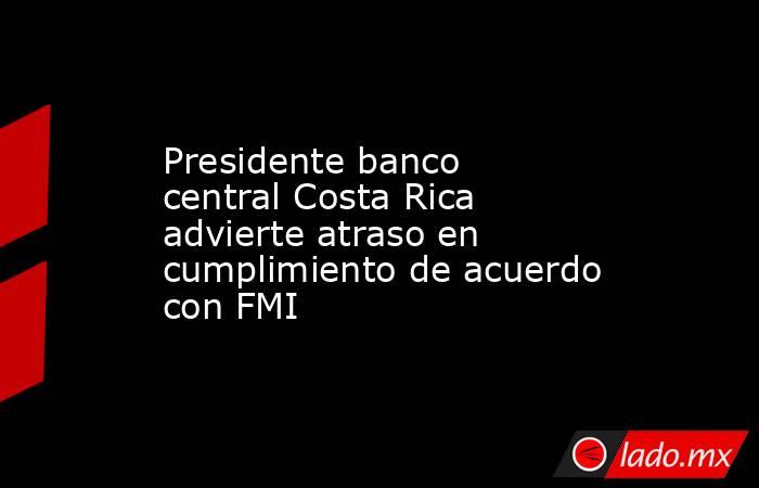 Presidente banco central Costa Rica advierte atraso en cumplimiento de acuerdo con FMI. Noticias en tiempo real