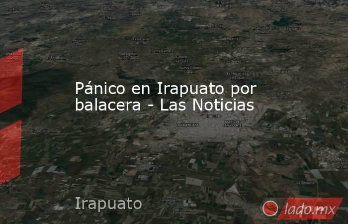 Pánico en Irapuato por balacera - Las Noticias. Noticias en tiempo real