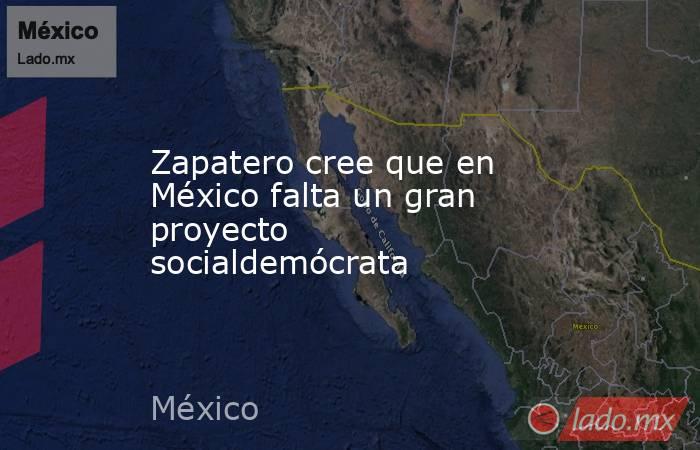 Zapatero cree que en México falta un gran proyecto socialdemócrata. Noticias en tiempo real