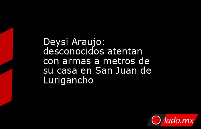 Deysi Araujo: desconocidos atentan con armas a metros de su casa en San Juan de Lurigancho. Noticias en tiempo real