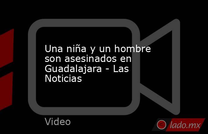Una niña y un hombre son asesinados en Guadalajara - Las Noticias. Noticias en tiempo real