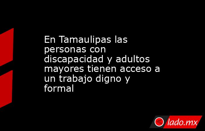 En Tamaulipas las personas con discapacidad y adultos mayores tienen acceso a un trabajo digno y formal. Noticias en tiempo real