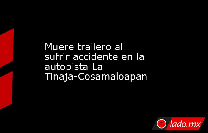 Muere trailero al sufrir accidente en la autopista La Tinaja-Cosamaloapan. Noticias en tiempo real