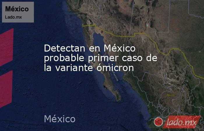 Detectan en México probable primer caso de la variante ómicron. Noticias en tiempo real
