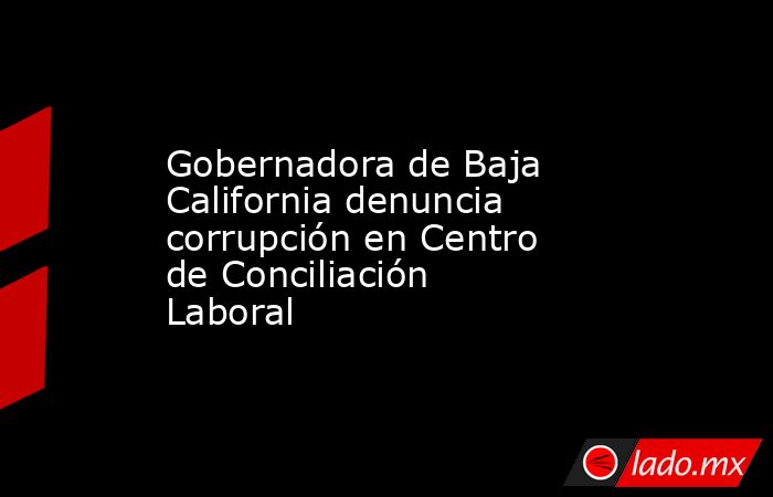Gobernadora de Baja California denuncia corrupción en Centro de Conciliación Laboral. Noticias en tiempo real