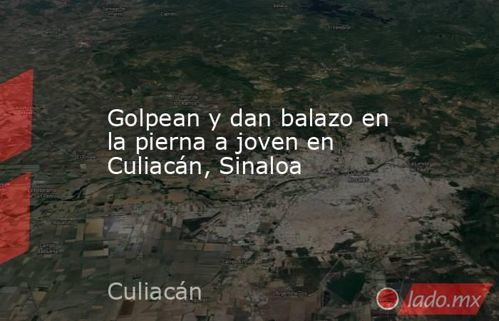 Golpean y dan balazo en la pierna a joven en Culiacán, Sinaloa. Noticias en tiempo real