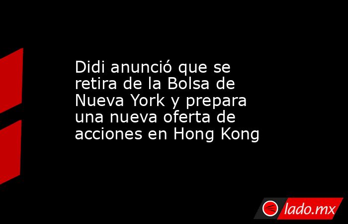 Didi anunció que se retira de la Bolsa de Nueva York y prepara una nueva oferta de acciones en Hong Kong. Noticias en tiempo real