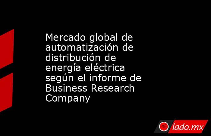 Mercado global de automatización de distribución de energía eléctrica según el informe de Business Research Company. Noticias en tiempo real