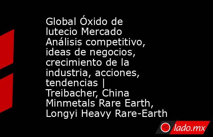 Global Óxido de lutecio Mercado Análisis competitivo, ideas de negocios, crecimiento de la industria, acciones, tendencias | Treibacher, China Minmetals Rare Earth, Longyi Heavy Rare-Earth. Noticias en tiempo real
