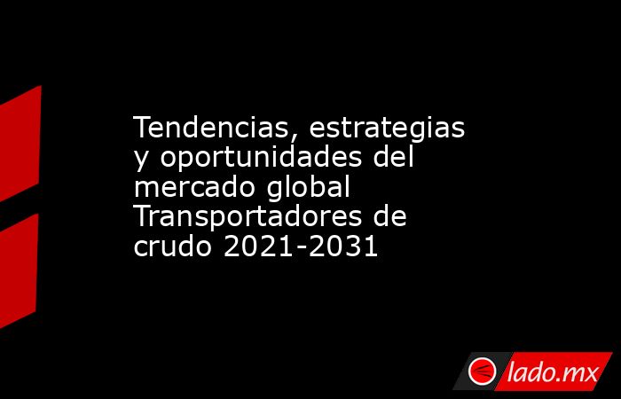 Tendencias, estrategias y oportunidades del mercado global Transportadores de crudo 2021-2031. Noticias en tiempo real
