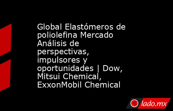 Global Elastómeros de poliolefina Mercado Análisis de perspectivas, impulsores y oportunidades | Dow, Mitsui Chemical, ExxonMobil Chemical. Noticias en tiempo real