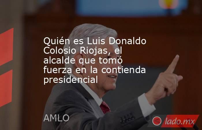 Quién es Luis Donaldo Colosio Riojas, el alcalde que tomó fuerza en la contienda presidencial. Noticias en tiempo real