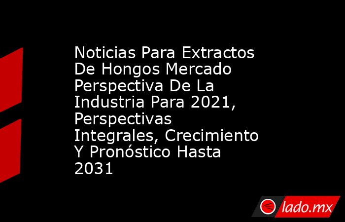 Noticias Para Extractos De Hongos Mercado Perspectiva De La Industria Para 2021, Perspectivas Integrales, Crecimiento Y Pronóstico Hasta 2031. Noticias en tiempo real