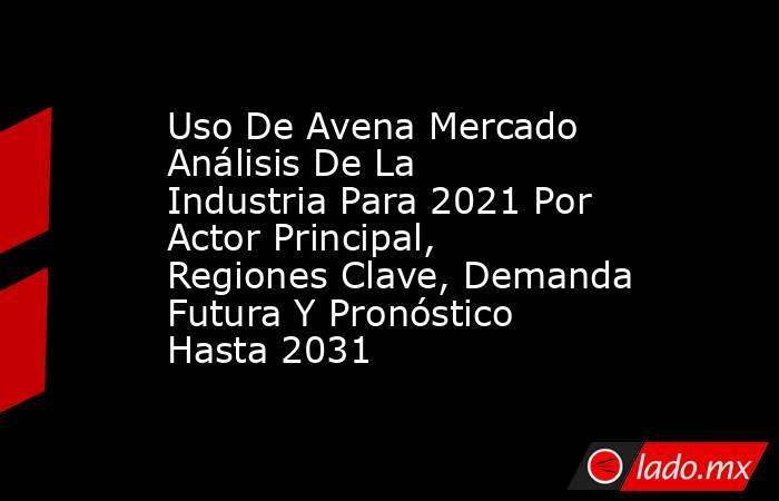 Uso De Avena Mercado Análisis De La Industria Para 2021 Por Actor Principal, Regiones Clave, Demanda Futura Y Pronóstico Hasta 2031. Noticias en tiempo real