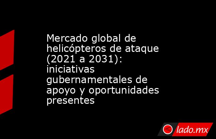 Mercado global de helicópteros de ataque (2021 a 2031): iniciativas gubernamentales de apoyo y oportunidades presentes. Noticias en tiempo real