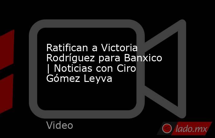 Ratifican a Victoria Rodríguez para Banxico | Noticias con Ciro Gómez Leyva. Noticias en tiempo real