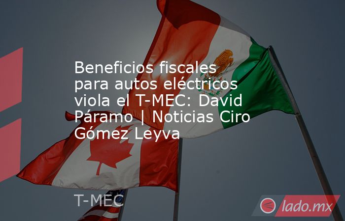Beneficios fiscales para autos eléctricos viola el T-MEC: David Páramo | Noticias Ciro Gómez Leyva. Noticias en tiempo real