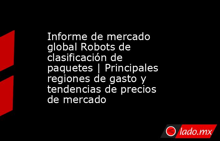 Informe de mercado global Robots de clasificación de paquetes | Principales regiones de gasto y tendencias de precios de mercado. Noticias en tiempo real
