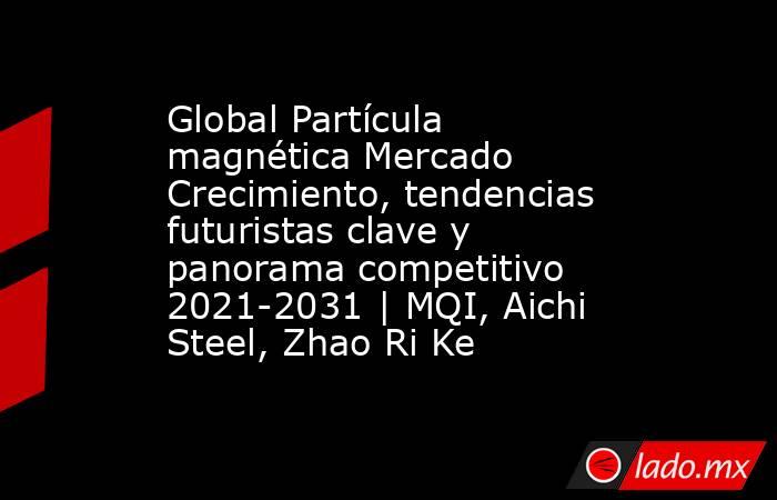 Global Partícula magnética Mercado Crecimiento, tendencias futuristas clave y panorama competitivo 2021-2031 | MQI, Aichi Steel, Zhao Ri Ke. Noticias en tiempo real