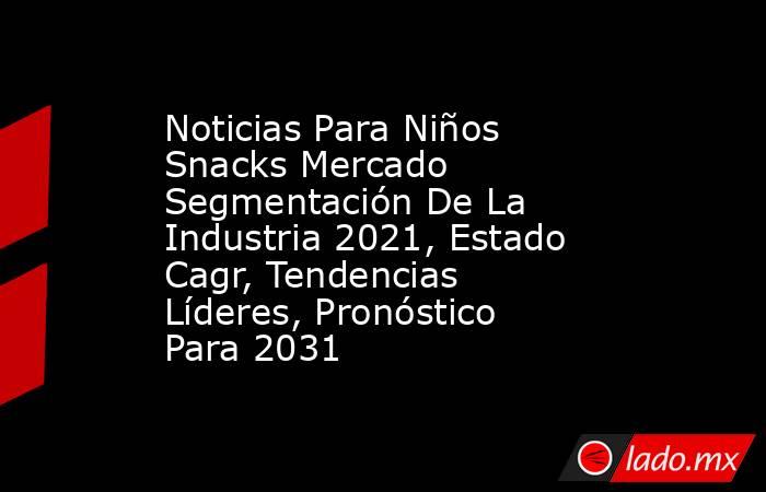 Noticias Para Niños Snacks Mercado Segmentación De La Industria 2021, Estado Cagr, Tendencias Líderes, Pronóstico Para 2031. Noticias en tiempo real
