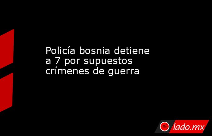 Policía bosnia detiene a 7 por supuestos crímenes de guerra. Noticias en tiempo real