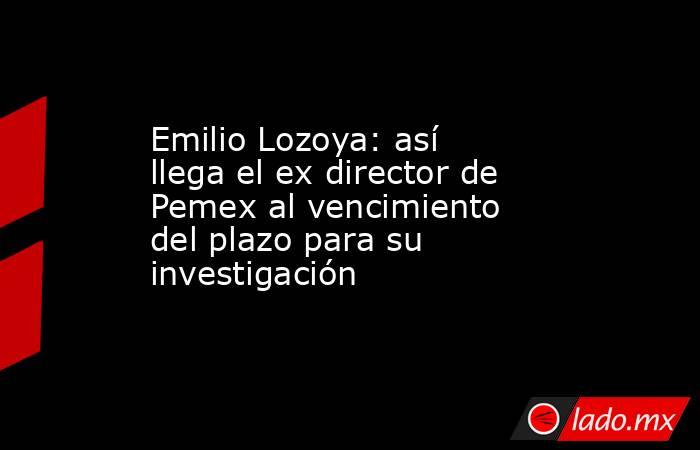 Emilio Lozoya: así llega el ex director de Pemex al vencimiento del plazo para su investigación . Noticias en tiempo real