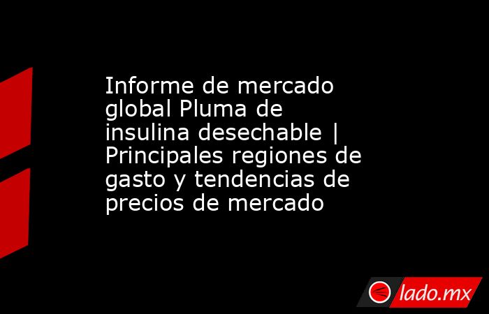Informe de mercado global Pluma de insulina desechable | Principales regiones de gasto y tendencias de precios de mercado. Noticias en tiempo real