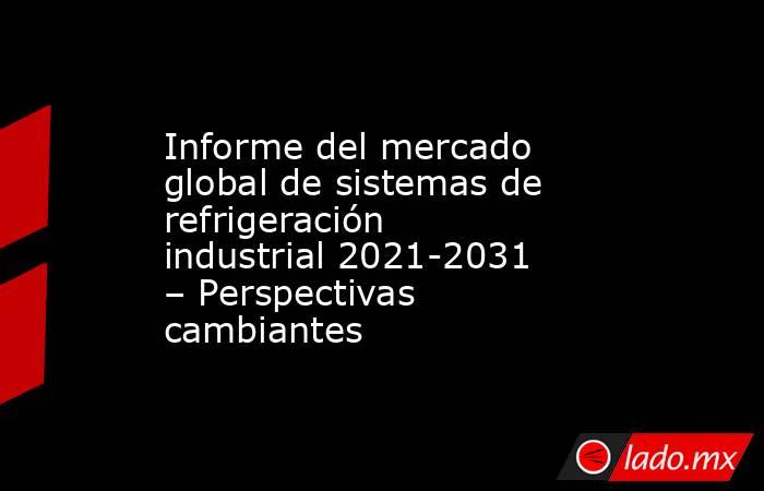 Informe del mercado global de sistemas de refrigeración industrial 2021-2031 – Perspectivas cambiantes. Noticias en tiempo real