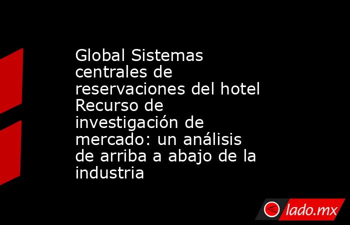 Global Sistemas centrales de reservaciones del hotel Recurso de investigación de mercado: un análisis de arriba a abajo de la industria. Noticias en tiempo real