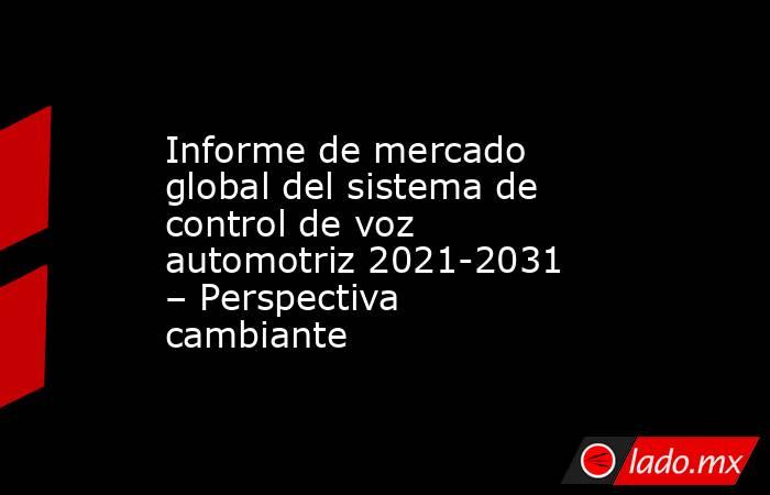Informe de mercado global del sistema de control de voz automotriz 2021-2031 – Perspectiva cambiante. Noticias en tiempo real