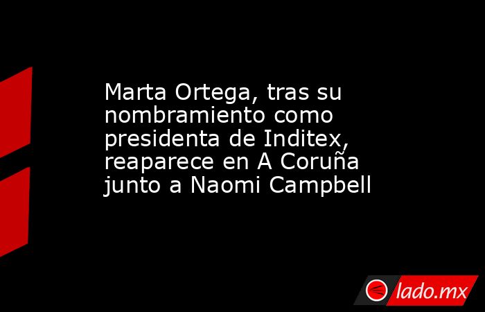 Marta Ortega, tras su nombramiento como presidenta de Inditex, reaparece en A Coruña junto a Naomi Campbell. Noticias en tiempo real