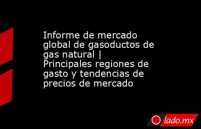 Informe de mercado global de gasoductos de gas natural | Principales regiones de gasto y tendencias de precios de mercado. Noticias en tiempo real