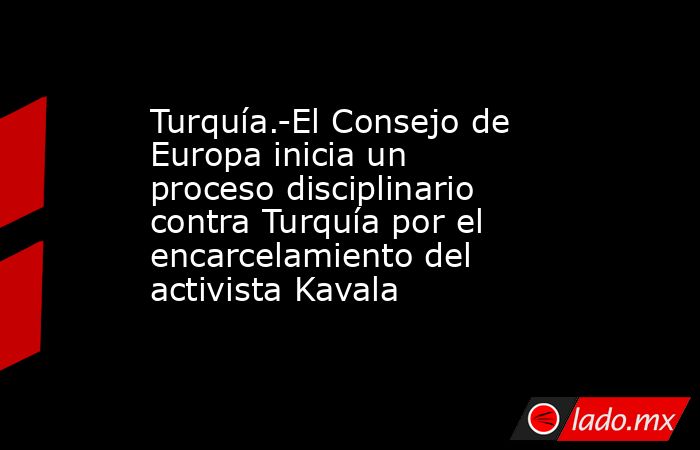 Turquía.-El Consejo de Europa inicia un proceso disciplinario contra Turquía por el encarcelamiento del activista Kavala. Noticias en tiempo real