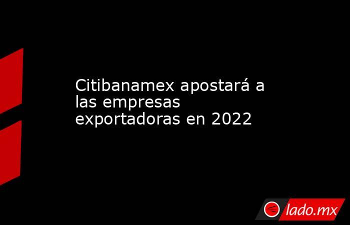 Citibanamex apostará a las empresas exportadoras en 2022. Noticias en tiempo real