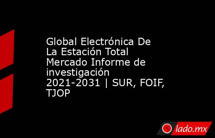 Global Electrónica De La Estación Total Mercado Informe de investigación 2021-2031 | SUR, FOIF, TJOP. Noticias en tiempo real