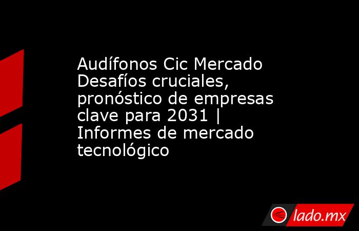 Audífonos Cic Mercado Desafíos cruciales, pronóstico de empresas clave para 2031 | Informes de mercado tecnológico. Noticias en tiempo real