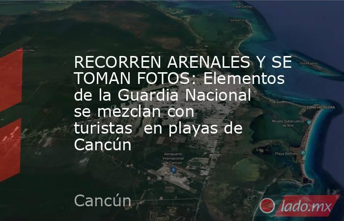 RECORREN ARENALES Y SE TOMAN FOTOS: Elementos de la Guardia Nacional se mezclan con turistas  en playas de Cancún. Noticias en tiempo real
