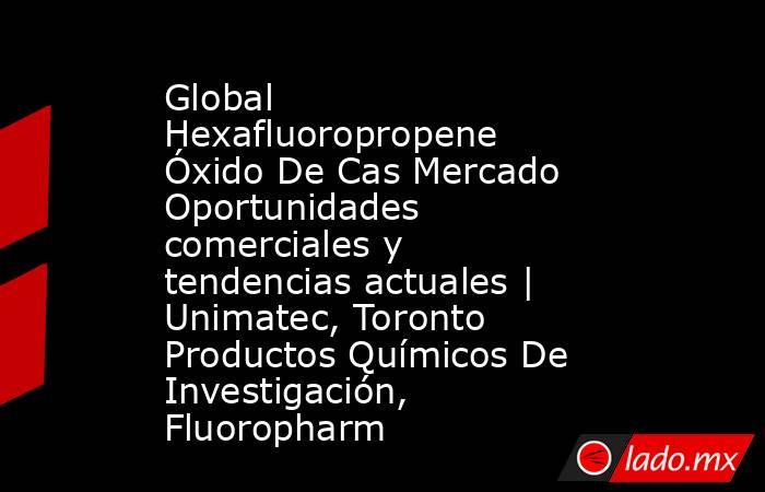 Global Hexafluoropropene Óxido De Cas Mercado Oportunidades comerciales y tendencias actuales | Unimatec, Toronto Productos Químicos De Investigación, Fluoropharm. Noticias en tiempo real