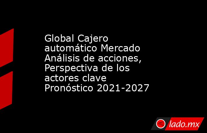 Global Cajero automático Mercado Análisis de acciones, Perspectiva de los actores clave Pronóstico 2021-2027. Noticias en tiempo real