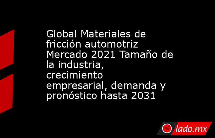 Global Materiales de fricción automotriz Mercado 2021 Tamaño de la industria, crecimiento empresarial, demanda y pronóstico hasta 2031. Noticias en tiempo real