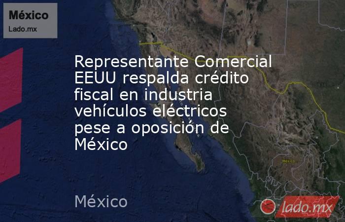 Representante Comercial EEUU respalda crédito fiscal en industria vehículos eléctricos pese a oposición de México. Noticias en tiempo real