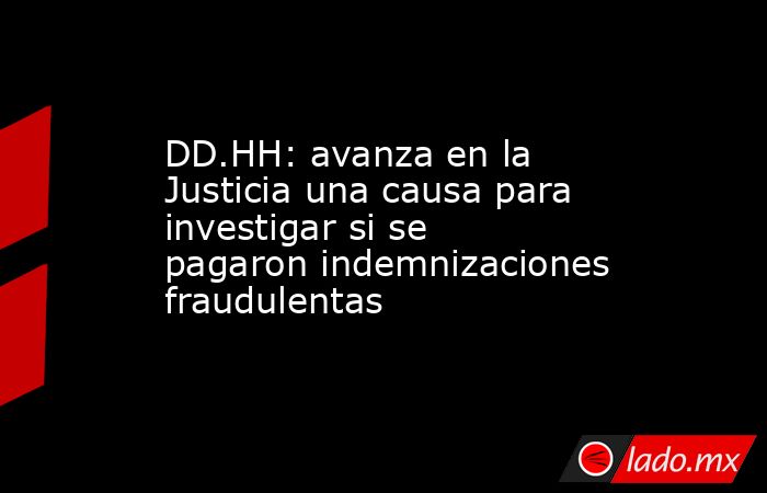 DD.HH: avanza en la Justicia una causa para investigar si se pagaron indemnizaciones fraudulentas. Noticias en tiempo real
