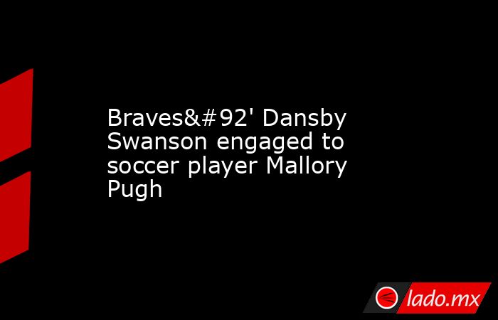 Braves\' Dansby Swanson engaged to soccer player Mallory Pugh. Noticias en tiempo real