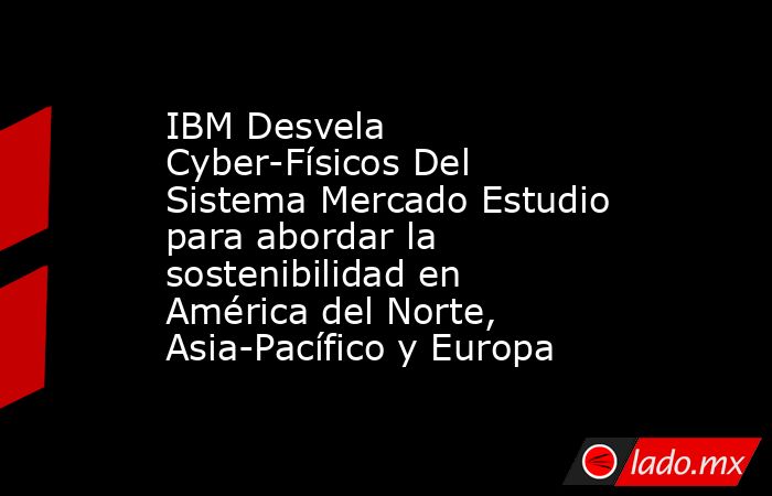 IBM Desvela Cyber-Físicos Del Sistema Mercado Estudio para abordar la sostenibilidad en América del Norte, Asia-Pacífico y Europa. Noticias en tiempo real