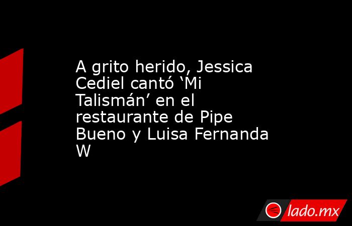 A grito herido, Jessica Cediel cantó ‘Mi Talismán’ en el restaurante de Pipe Bueno y Luisa Fernanda W. Noticias en tiempo real